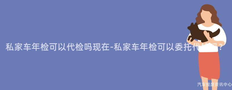 私家车年检可以代检吗现在-私家车年检可以委托代检吗?