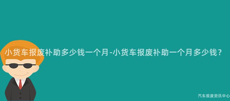 小货车报废补助多少钱一个月-小货车报废补助一个月多少钱？
