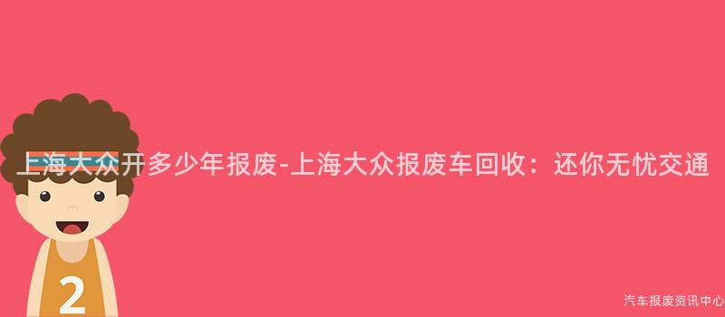 上海大众开多少年报废-上海大众报废车回收：还你无忧交通