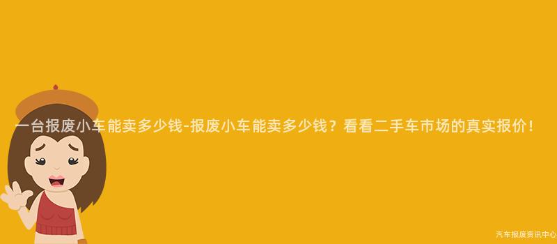 一台报废小车能卖多少钱-报废小车能卖多少钱？看看二手车市场的真实报价！