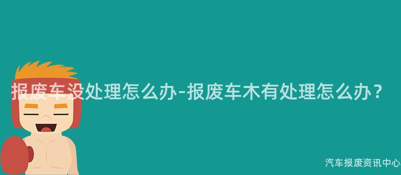 报废车没处理怎么办-报废车木有处理怎么办？