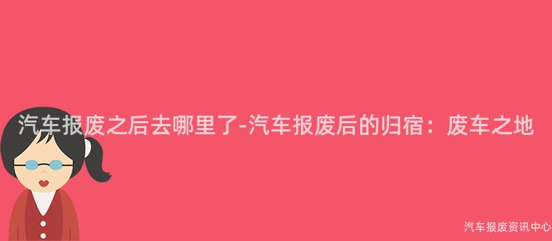 汽车报废之后去哪里了-汽车报废后的归宿：废车之地