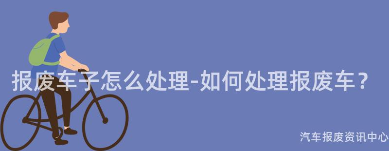 报废车子怎么处理-如何处理报废车？