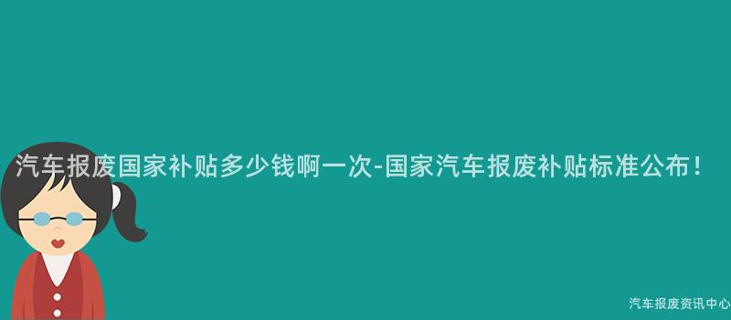 汽车报废国家补贴多少钱啊一次-国家汽车报废补贴标准公布！