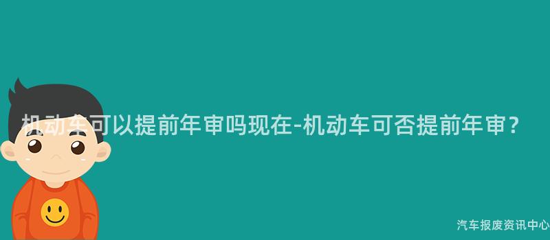 机动车可以提前年审吗现在-机动车可否提前年审？