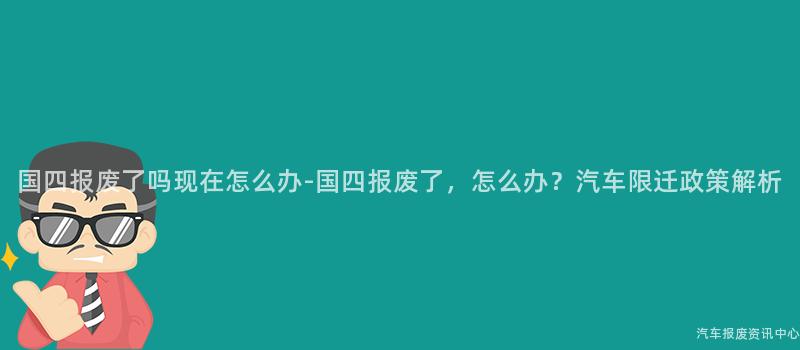国四报废了吗现在怎么办-国四报废了，怎么办？汽车限迁政策解析