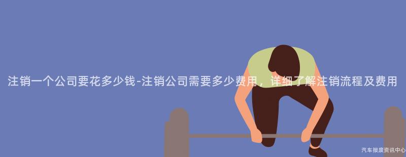 注销一个公司要花多少钱-注销公司需要多少费用，详细了解注销流程及费用