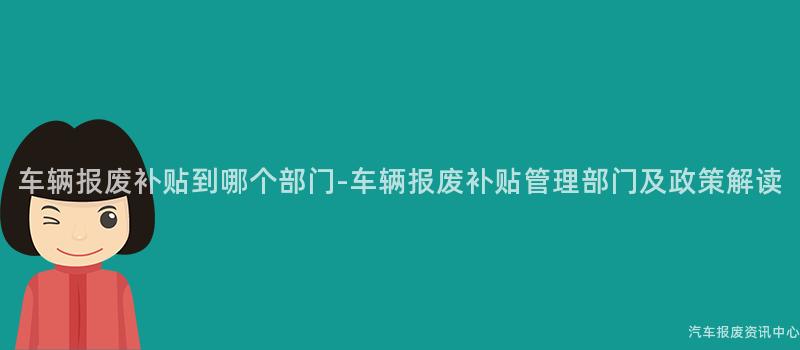车辆报废补贴到哪个部门-车辆报废补贴管理部门及政策解读