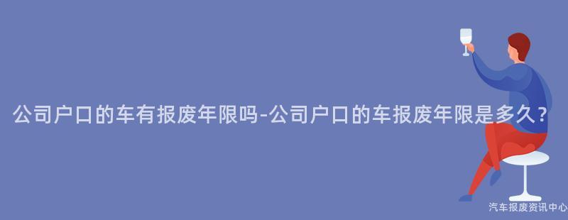 公司户口的车有报废年限吗-公司户口的车报废年限是多久？