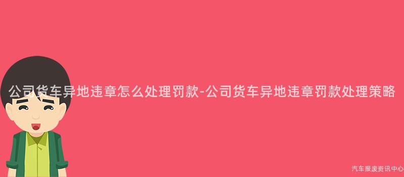 公司货车异地违章怎么处理罚款-公司货车异地违章罚款处理策略