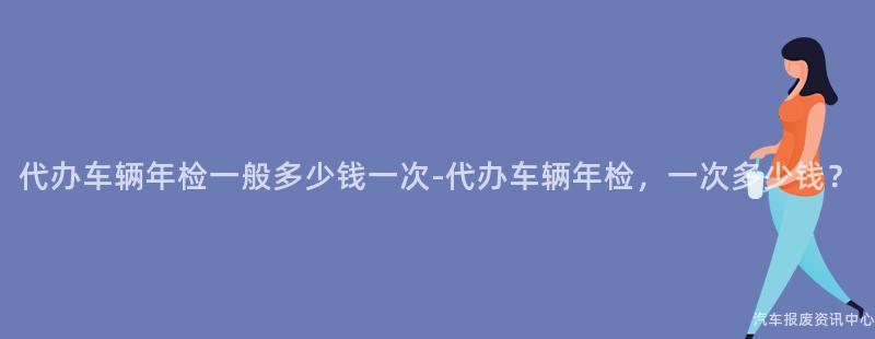代办车辆年检一般多少钱一次-代办车辆年检，一次多少钱？