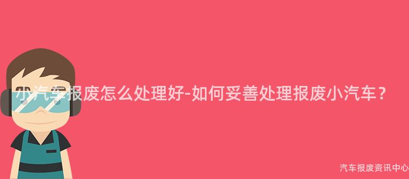 小汽车报废怎么处理好-如何妥善处理报废小汽车？