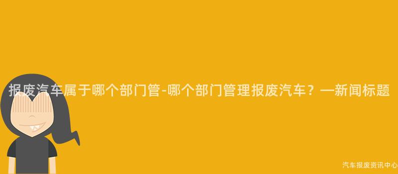 报废汽车属于哪个部门管-哪个部门管理报废汽车？—新闻标题