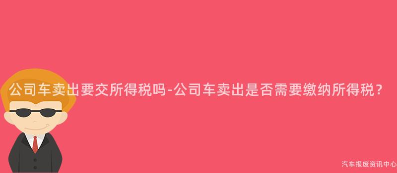 公司车卖出要交所得税吗-公司车卖出是否需要缴纳所得税？