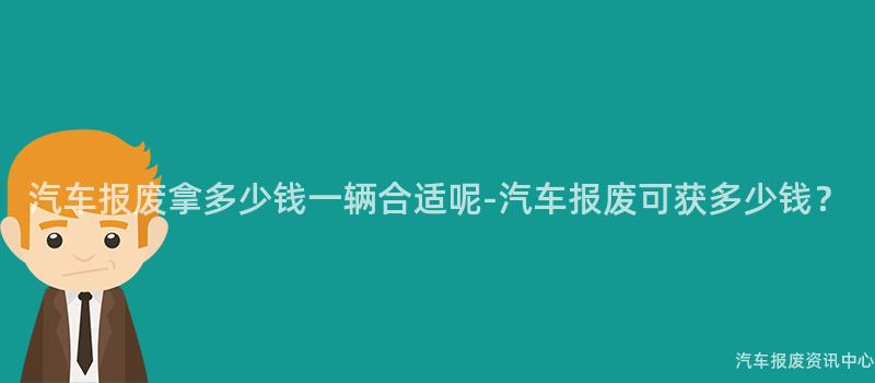 汽车报废拿多少钱一辆合适呢-汽车报废可获多少钱？