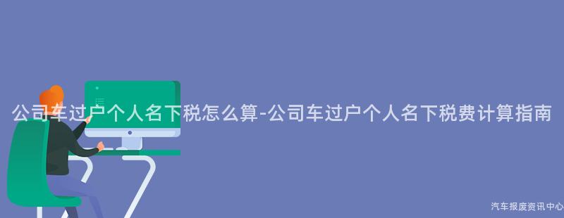 公司车过户个人名下税怎么算-公司车过户个人名下税费计算指南