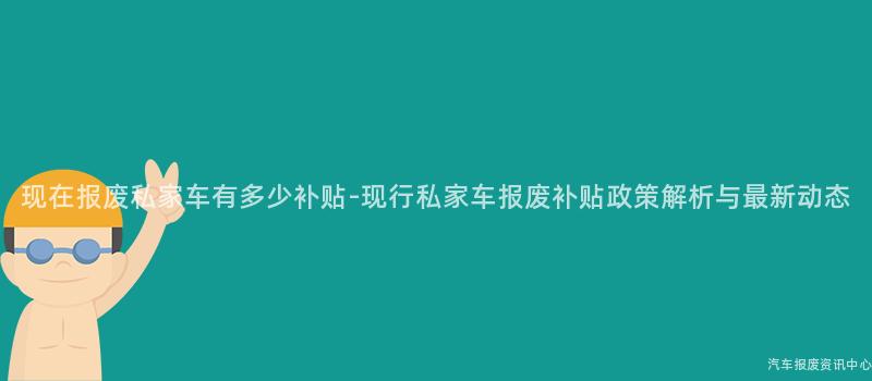 现在报废私家车有多少补贴-现行私家车报废补贴政策解析与最新动态