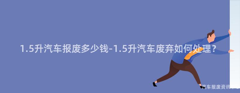 1.5升汽车报废多少钱-1.5升汽车废弃如何处理？