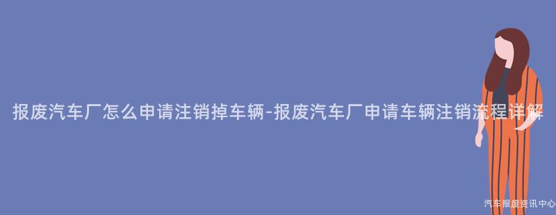 报废汽车厂怎么申请注销掉车辆-报废汽车厂申请车辆注销流程详解