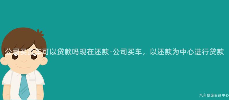 公司买货车可以贷款吗现在还款-公司买车，以还款为中心进行贷款
