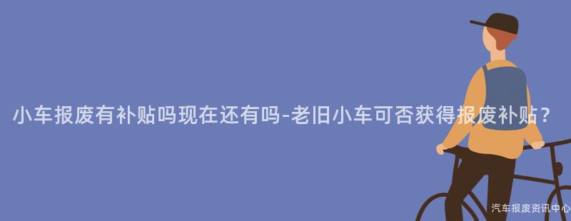 小车报废有补贴吗现在还有吗-老旧小车可否获得报废补贴？