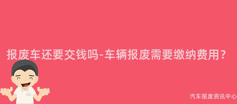 报废车还要交钱吗-车辆报废需要缴纳费用？