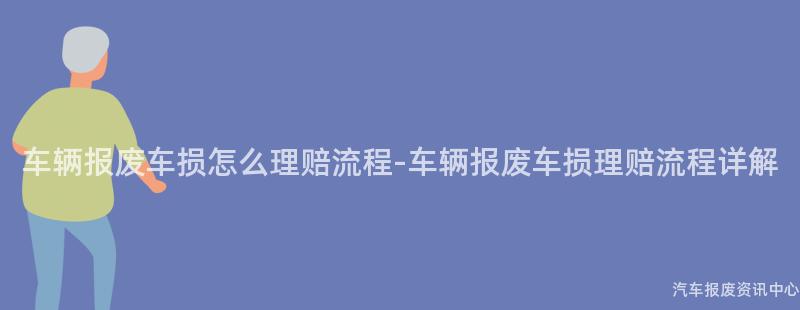 车辆报废车损怎么理赔流程-车辆报废车损理赔流程详解