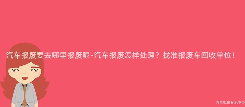 汽车报废要去哪里报废呢-汽车报废怎样处理？找准报废车回收单位！