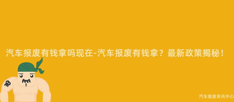 汽车报废有钱拿吗现在-汽车报废有钱拿？最新政策揭秘！