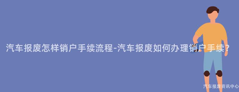 汽车报废怎样销户手续流程-汽车报废如何办理销户手续？