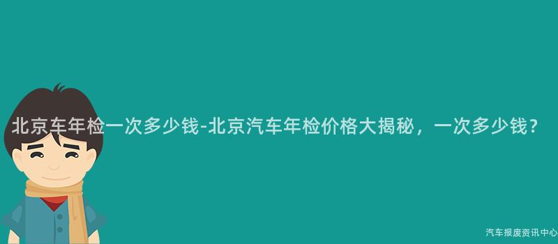 北京车年检一次多少钱-北京汽车年检价格大揭秘，一次多少钱？
