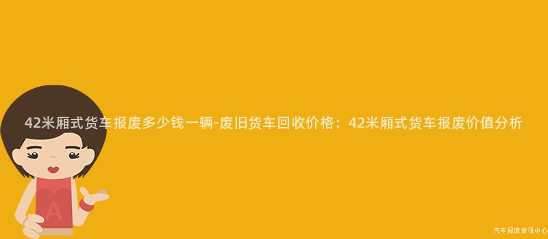 42米厢式货车报废多少钱一辆-废旧货车回收价格：42米厢式货车报废价值分析