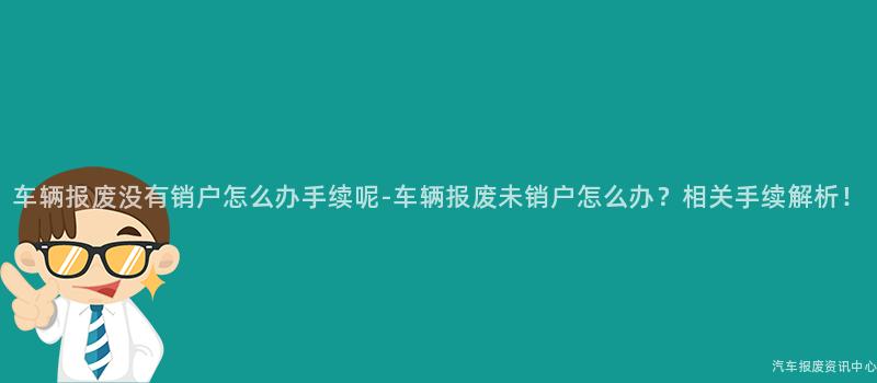车辆报废没有销户怎么办手续呢-车辆报废未销户怎么办？相关手续解析！
