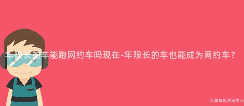 年限长的车能跑网约车吗现在-年限长的车也能成为网约车？