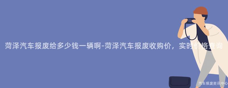 菏泽汽车报废给多少钱一辆啊-菏泽汽车报废收购价，实时价格查询