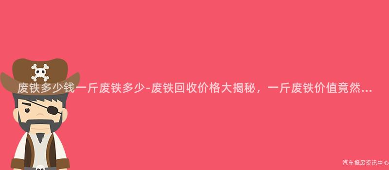 废铁多少钱一斤废铁多少-废铁回收价格大揭秘，一斤废铁价值竟然...