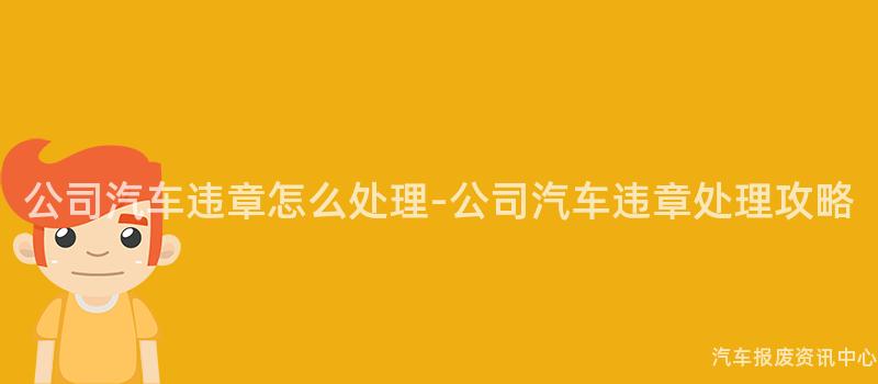 公司汽车违章怎么处理-公司汽车违章处理攻略