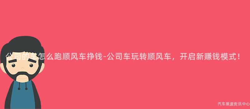 公司的车怎么跑顺风车挣钱-公司车玩转顺风车，开启新赚钱模式！