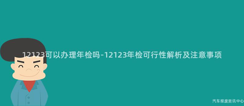12123可以办理年检吗-12123年检可行性解析及注意事项
