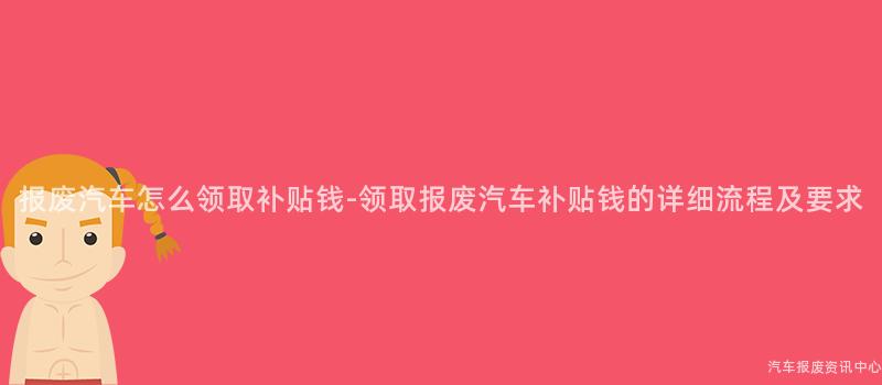 报废汽车怎么领取补贴钱-领取报废汽车补贴钱的详细流程及要求