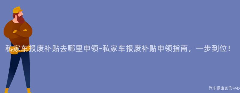 私家车报废补贴去哪里申领-私家车报废补贴申领指南，一步到位！