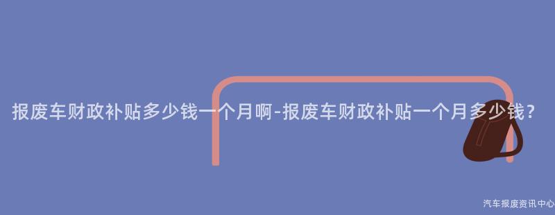 报废车财政补贴多少钱一个月啊-报废车财政补贴一个月多少钱？