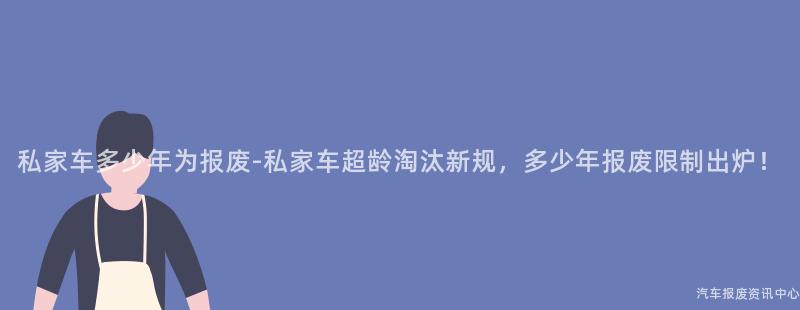 私家车多少年为报废-私家车超龄淘汰新规，多少年报废限制出炉！