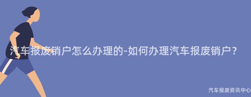 汽车报废销户怎么办理的-如何办理汽车报废销户？