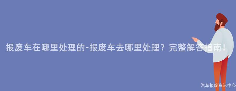 报废车在哪里处理的-报废车去哪里处理？完整解答指南！