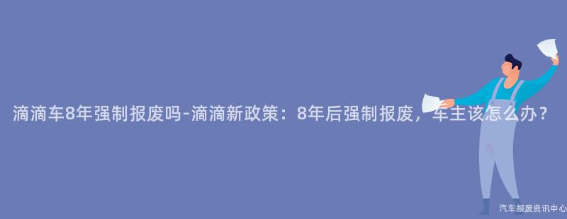 滴滴车8年强制报废吗-滴滴新政策：8年后强制报废，车主该怎么办？