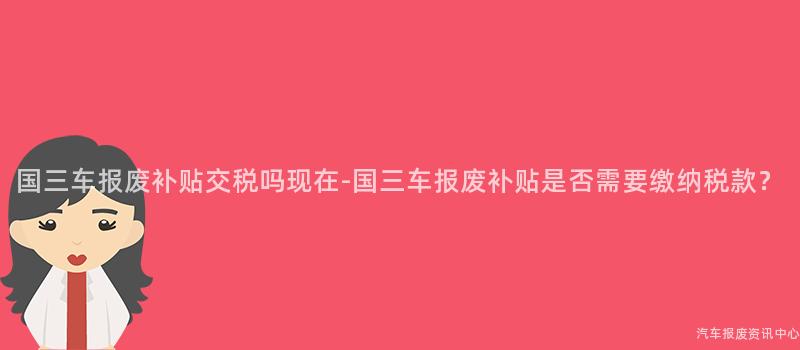 国三车报废补贴交税吗现在-国三车报废补贴是否需要缴纳税款？