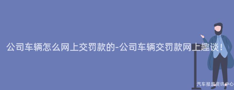 公司车辆怎么网上交罚款的-公司车辆交罚款网上趣谈！