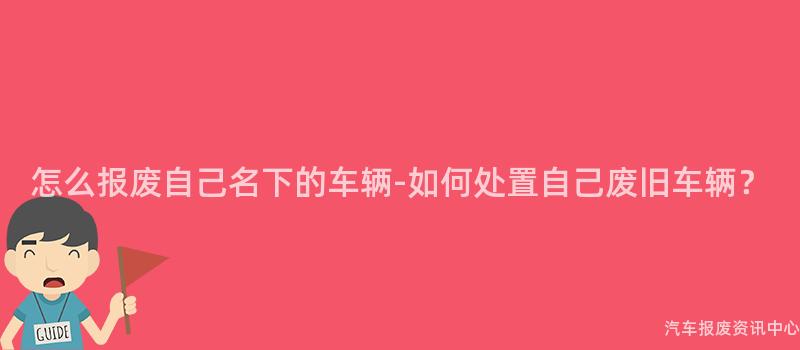 怎么报废自己名下的车辆-如何处置自己废旧车辆？
