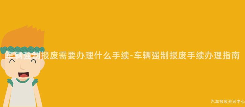 车辆强制报废需要办理什么手续-车辆强制报废手续办理指南